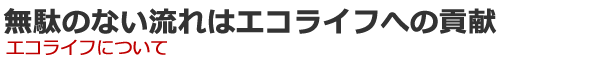 無駄のない流れはエコライフへの貢献　エコライフについて