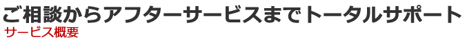 ご相談からアフターサービスまでトータルサポート　サービス概要